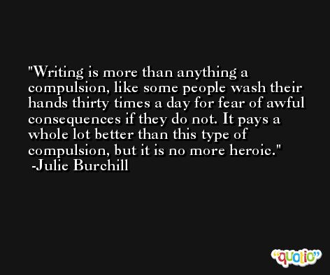 Writing is more than anything a compulsion, like some people wash their hands thirty times a day for fear of awful consequences if they do not. It pays a whole lot better than this type of compulsion, but it is no more heroic. -Julie Burchill