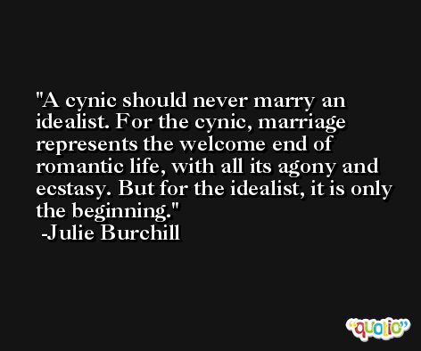 A cynic should never marry an idealist. For the cynic, marriage represents the welcome end of romantic life, with all its agony and ecstasy. But for the idealist, it is only the beginning. -Julie Burchill