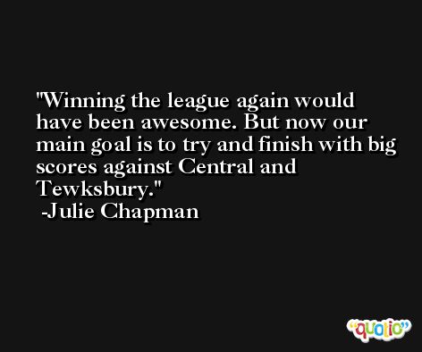 Winning the league again would have been awesome. But now our main goal is to try and finish with big scores against Central and Tewksbury. -Julie Chapman