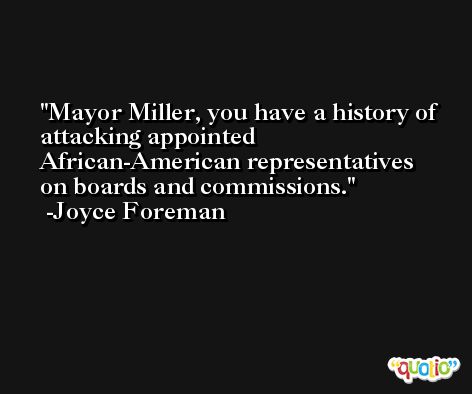 Mayor Miller, you have a history of attacking appointed African-American representatives on boards and commissions. -Joyce Foreman