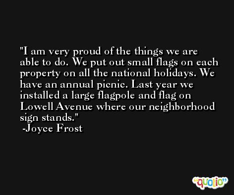 I am very proud of the things we are able to do. We put out small flags on each property on all the national holidays. We have an annual picnic. Last year we installed a large flagpole and flag on Lowell Avenue where our neighborhood sign stands. -Joyce Frost