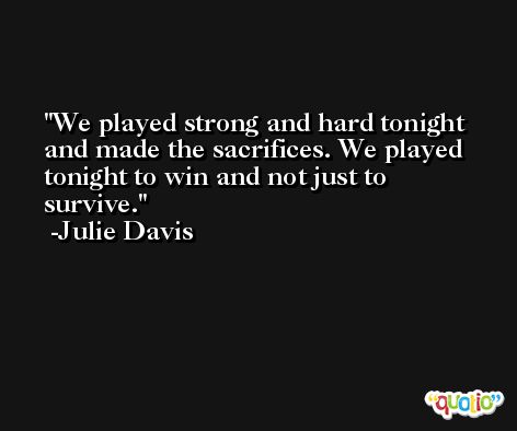 We played strong and hard tonight and made the sacrifices. We played tonight to win and not just to survive. -Julie Davis