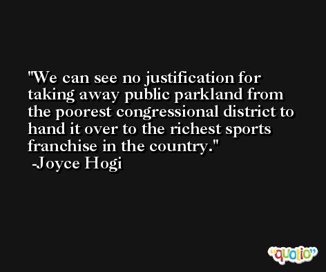 We can see no justification for taking away public parkland from the poorest congressional district to hand it over to the richest sports franchise in the country. -Joyce Hogi