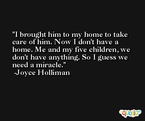 I brought him to my home to take care of him. Now I don't have a home. Me and my five children, we don't have anything. So I guess we need a miracle. -Joyce Holliman