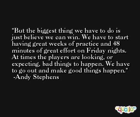 But the biggest thing we have to do is just believe we can win. We have to start having great weeks of practice and 48 minutes of great effort on Friday nights. At times the players are looking, or expecting, bad things to happen. We have to go out and make good things happen. -Andy Stephens