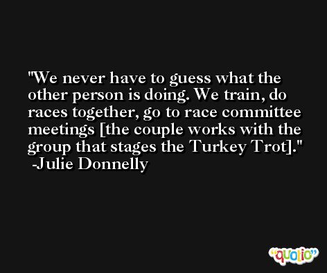 We never have to guess what the other person is doing. We train, do races together, go to race committee meetings [the couple works with the group that stages the Turkey Trot]. -Julie Donnelly