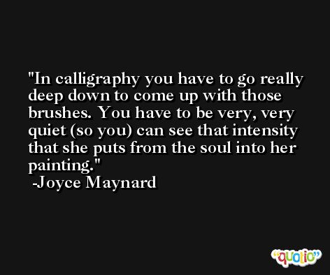 In calligraphy you have to go really deep down to come up with those brushes. You have to be very, very quiet (so you) can see that intensity that she puts from the soul into her painting. -Joyce Maynard