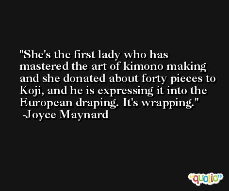 She's the first lady who has mastered the art of kimono making and she donated about forty pieces to Koji, and he is expressing it into the European draping. It's wrapping. -Joyce Maynard