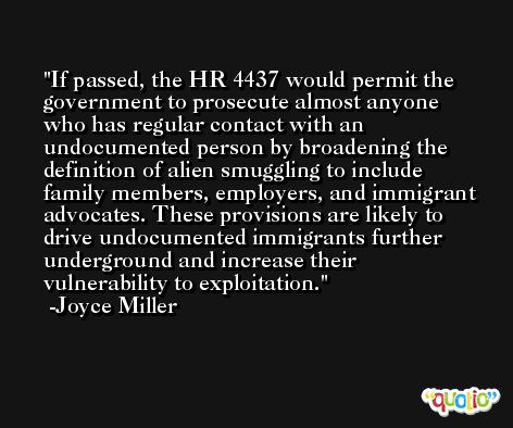 If passed, the HR 4437 would permit the government to prosecute almost anyone who has regular contact with an undocumented person by broadening the definition of alien smuggling to include family members, employers, and immigrant advocates. These provisions are likely to drive undocumented immigrants further underground and increase their vulnerability to exploitation. -Joyce Miller
