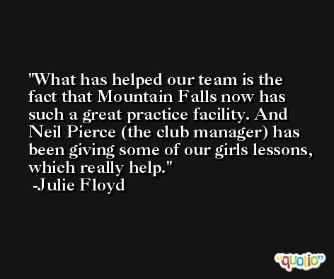 What has helped our team is the fact that Mountain Falls now has such a great practice facility. And Neil Pierce (the club manager) has been giving some of our girls lessons, which really help. -Julie Floyd