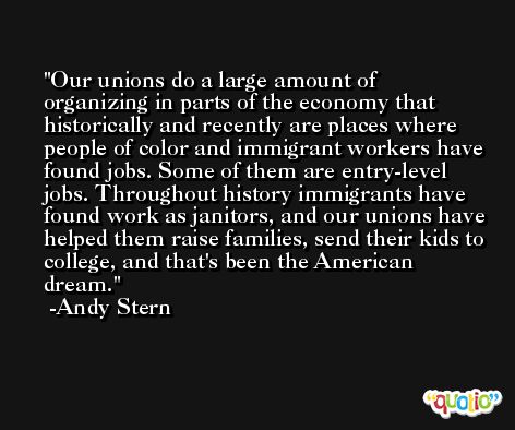 Our unions do a large amount of organizing in parts of the economy that historically and recently are places where people of color and immigrant workers have found jobs. Some of them are entry-level jobs. Throughout history immigrants have found work as janitors, and our unions have helped them raise families, send their kids to college, and that's been the American dream. -Andy Stern