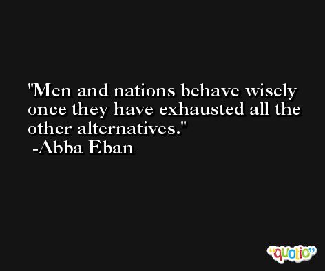 Men and nations behave wisely once they have exhausted all the other alternatives. -Abba Eban