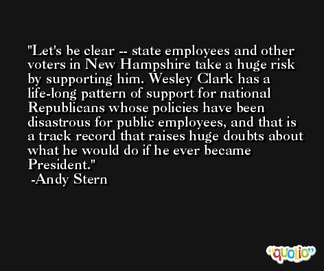 Let's be clear -- state employees and other voters in New Hampshire take a huge risk by supporting him. Wesley Clark has a life-long pattern of support for national Republicans whose policies have been disastrous for public employees, and that is a track record that raises huge doubts about what he would do if he ever became President. -Andy Stern