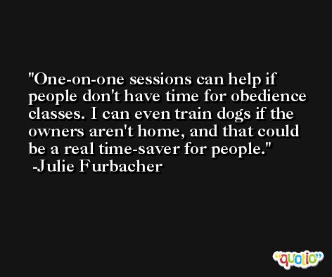 One-on-one sessions can help if people don't have time for obedience classes. I can even train dogs if the owners aren't home, and that could be a real time-saver for people. -Julie Furbacher