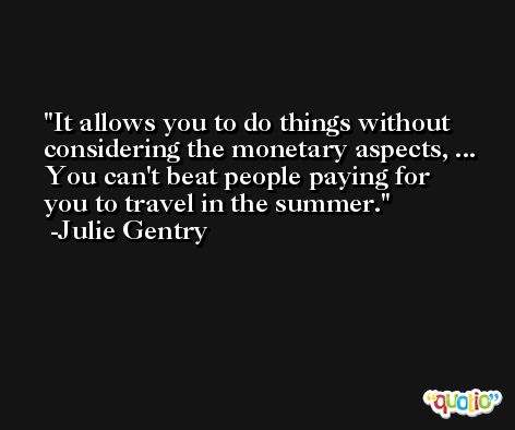 It allows you to do things without considering the monetary aspects, ... You can't beat people paying for you to travel in the summer. -Julie Gentry
