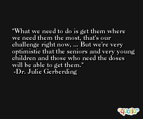 What we need to do is get them where we need them the most, that's our challenge right now, ... But we're very optimistic that the seniors and very young children and those who need the doses will be able to get them. -Dr. Julie Gerberding