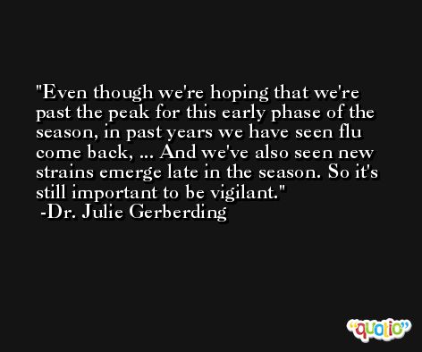 Even though we're hoping that we're past the peak for this early phase of the season, in past years we have seen flu come back, ... And we've also seen new strains emerge late in the season. So it's still important to be vigilant. -Dr. Julie Gerberding