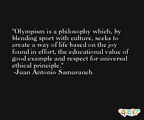 Olympism is a philosophy which, by blending sport with culture, seeks to create a way of life based on the joy found in effort, the educational value of good example and respect for universal ethical principle. -Juan Antonio Samaranch