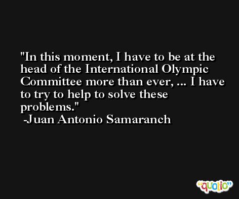In this moment, I have to be at the head of the International Olympic Committee more than ever, ... I have to try to help to solve these problems. -Juan Antonio Samaranch