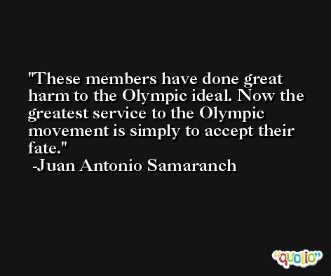 These members have done great harm to the Olympic ideal. Now the greatest service to the Olympic movement is simply to accept their fate. -Juan Antonio Samaranch