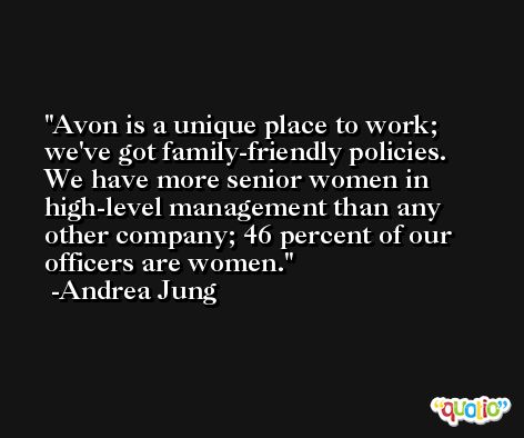 Avon is a unique place to work; we've got family-friendly policies. We have more senior women in high-level management than any other company; 46 percent of our officers are women. -Andrea Jung