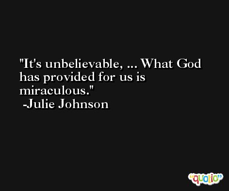 It's unbelievable, ... What God has provided for us is miraculous. -Julie Johnson