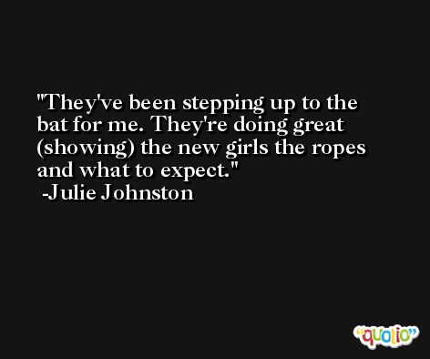 They've been stepping up to the bat for me. They're doing great (showing) the new girls the ropes and what to expect. -Julie Johnston
