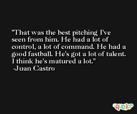 That was the best pitching I've seen from him. He had a lot of control, a lot of command. He had a good fastball. He's got a lot of talent. I think he's matured a lot. -Juan Castro