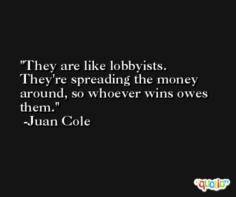 They are like lobbyists. They're spreading the money around, so whoever wins owes them. -Juan Cole