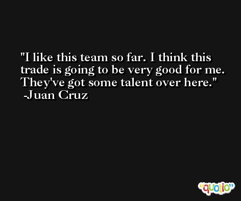 I like this team so far. I think this trade is going to be very good for me. They've got some talent over here. -Juan Cruz
