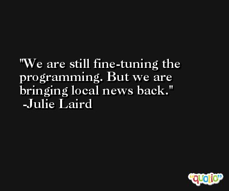 We are still fine-tuning the programming. But we are bringing local news back. -Julie Laird