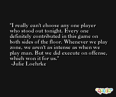 I really can't choose any one player who stood out tonight. Every one definitely contributed in this game on both sides of the floor. Whenever we play zone, we aren't as intense as when we play man. But we did execute on offense, which won it for us. -Julie Loehrke