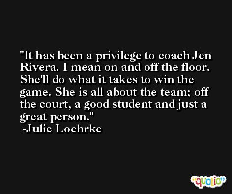 It has been a privilege to coach Jen Rivera. I mean on and off the floor. She'll do what it takes to win the game. She is all about the team; off the court, a good student and just a great person. -Julie Loehrke