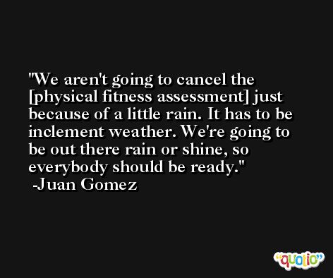 We aren't going to cancel the [physical fitness assessment] just because of a little rain. It has to be inclement weather. We're going to be out there rain or shine, so everybody should be ready. -Juan Gomez