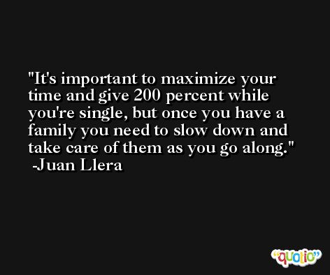 It's important to maximize your time and give 200 percent while you're single, but once you have a family you need to slow down and take care of them as you go along. -Juan Llera
