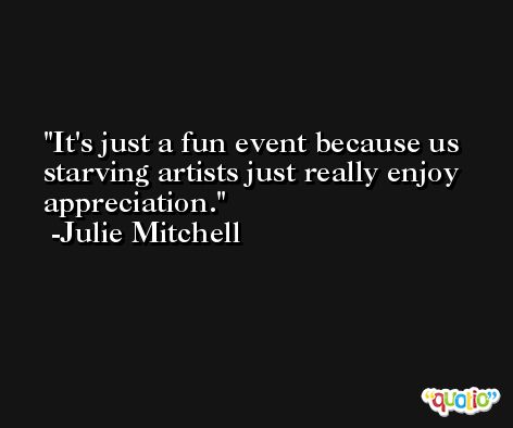 It's just a fun event because us starving artists just really enjoy appreciation. -Julie Mitchell
