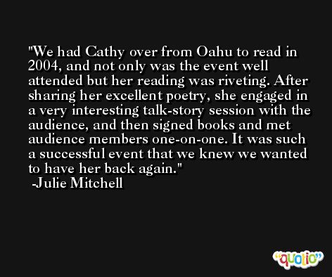 We had Cathy over from Oahu to read in 2004, and not only was the event well attended but her reading was riveting. After sharing her excellent poetry, she engaged in a very interesting talk-story session with the audience, and then signed books and met audience members one-on-one. It was such a successful event that we knew we wanted to have her back again. -Julie Mitchell