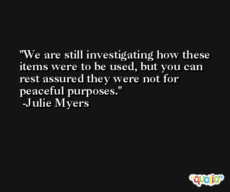 We are still investigating how these items were to be used, but you can rest assured they were not for peaceful purposes. -Julie Myers