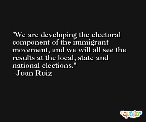 We are developing the electoral component of the immigrant movement, and we will all see the results at the local, state and national elections. -Juan Ruiz