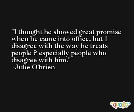 I thought he showed great promise when he came into office, but I disagree with the way he treats people ? especially people who disagree with him. -Julie O'brien