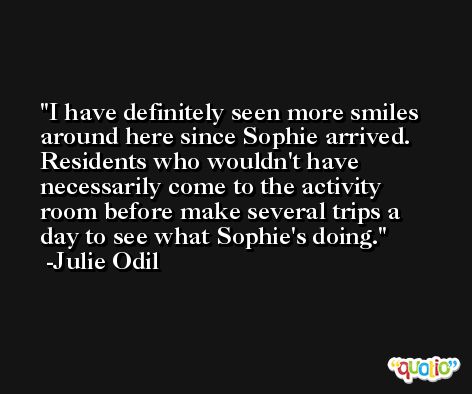 I have definitely seen more smiles around here since Sophie arrived. Residents who wouldn't have necessarily come to the activity room before make several trips a day to see what Sophie's doing. -Julie Odil