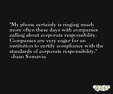My phone certainly is ringing much more often these days with companies calling about corporate responsibility. Companies are very eager for an institution to certify compliance with the standards of corporate responsibility. -Juan Somavia
