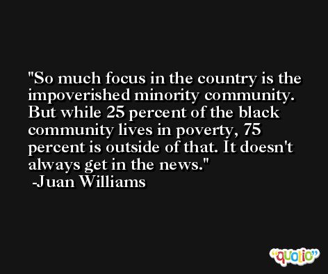 So much focus in the country is the impoverished minority community. But while 25 percent of the black community lives in poverty, 75 percent is outside of that. It doesn't always get in the news. -Juan Williams