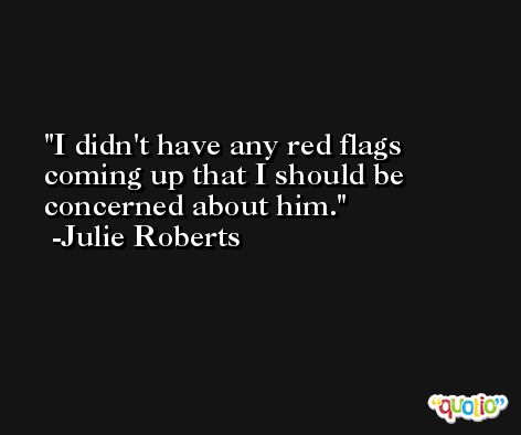 I didn't have any red flags coming up that I should be concerned about him. -Julie Roberts