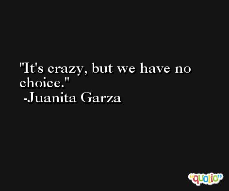 It's crazy, but we have no choice. -Juanita Garza