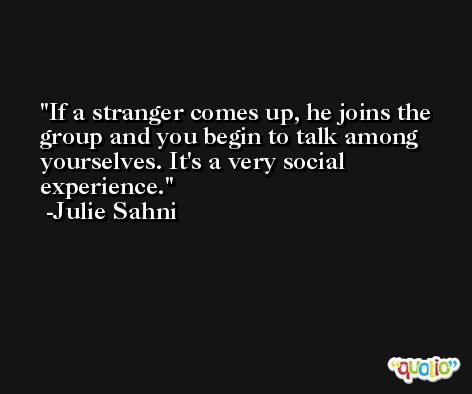 If a stranger comes up, he joins the group and you begin to talk among yourselves. It's a very social experience. -Julie Sahni
