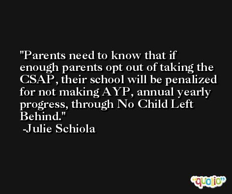 Parents need to know that if enough parents opt out of taking the CSAP, their school will be penalized for not making AYP, annual yearly progress, through No Child Left Behind. -Julie Schiola