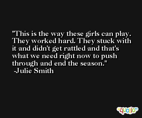 This is the way these girls can play. They worked hard. They stuck with it and didn't get rattled and that's what we need right now to push through and end the season. -Julie Smith