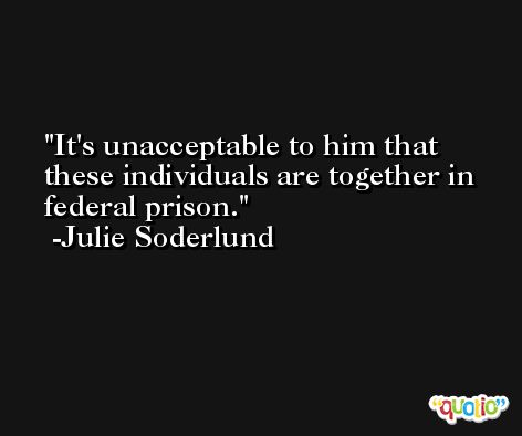 It's unacceptable to him that these individuals are together in federal prison. -Julie Soderlund