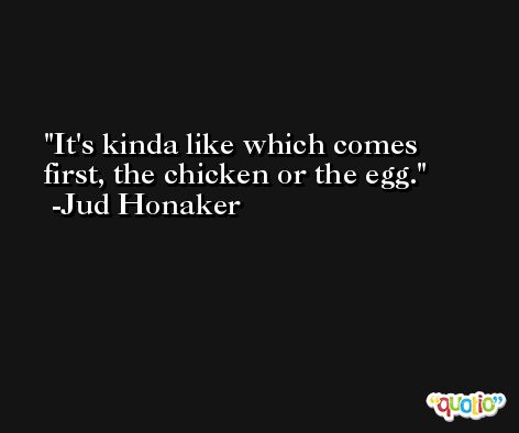 It's kinda like which comes first, the chicken or the egg. -Jud Honaker